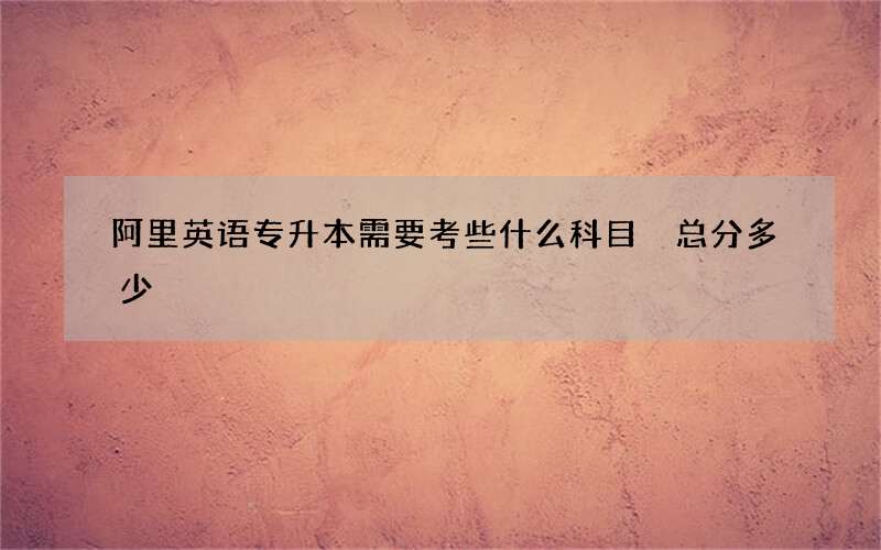 阿里英语专升本需要考些什么科目 总分多少